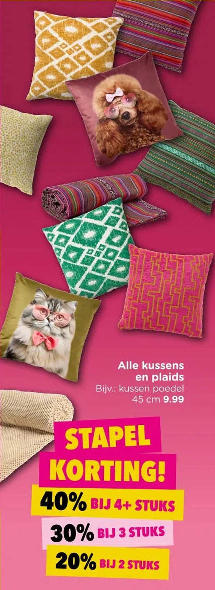 Alle kussens en plaids Bijv.: kussen poedel 45 cm 9.99 STAPEL KORTING! 40% BIJ 4+ STUKS 30% BIJ 3 STUKS 20% BIJ 2 STUKS