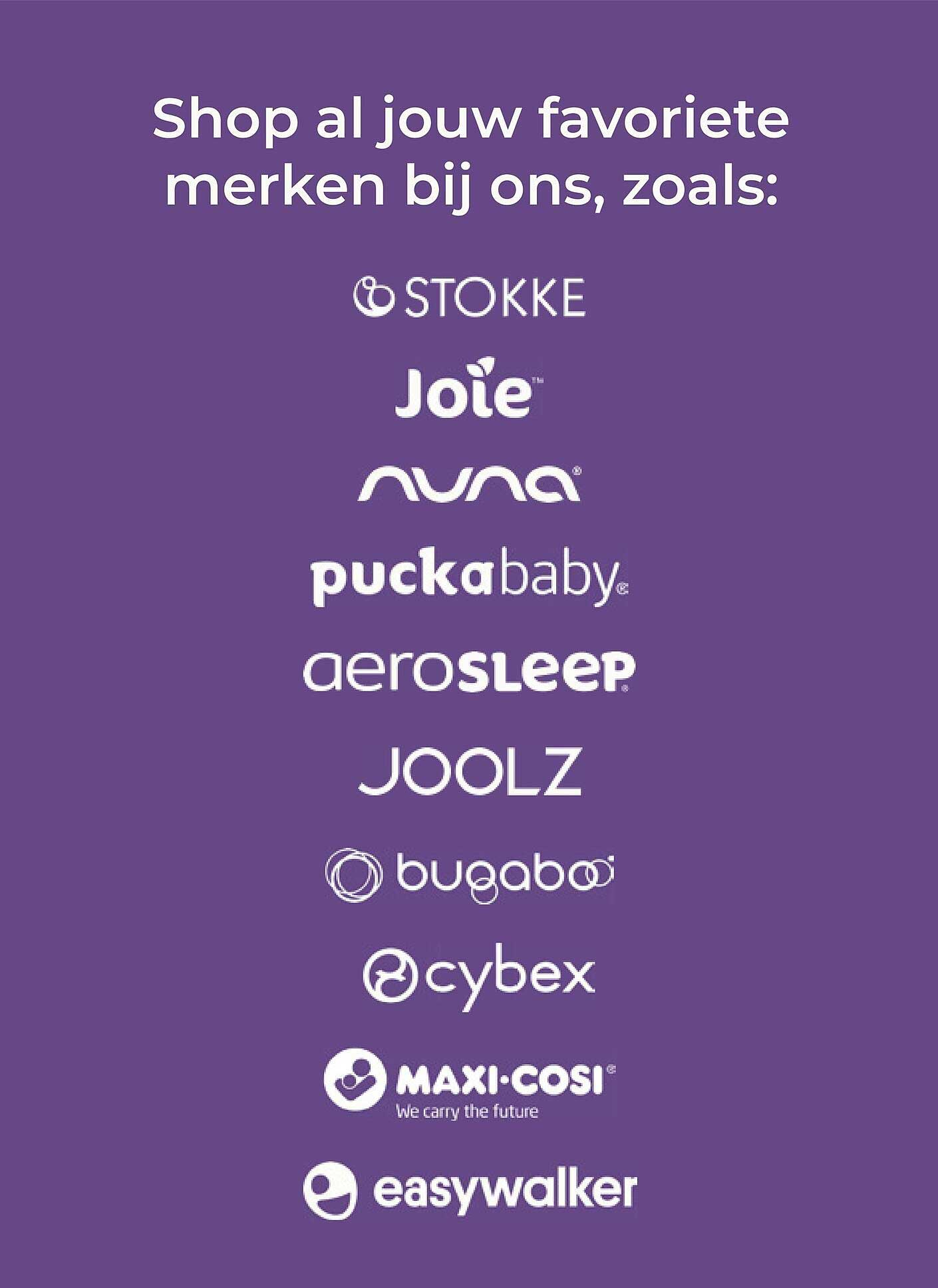Shop al jouw favoriete merken bij ons, zoals: STOKKE Joie nuna puckababy aerosleep JOOLZ bugaboo cybex MAXI-COSI easywalker