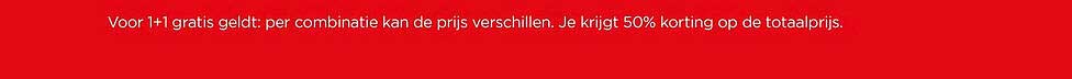 Voor 1+1 gratis geldt: per combinatie kan de prijs verschillen. Je krijgt 50% korting op de totaalprijs.