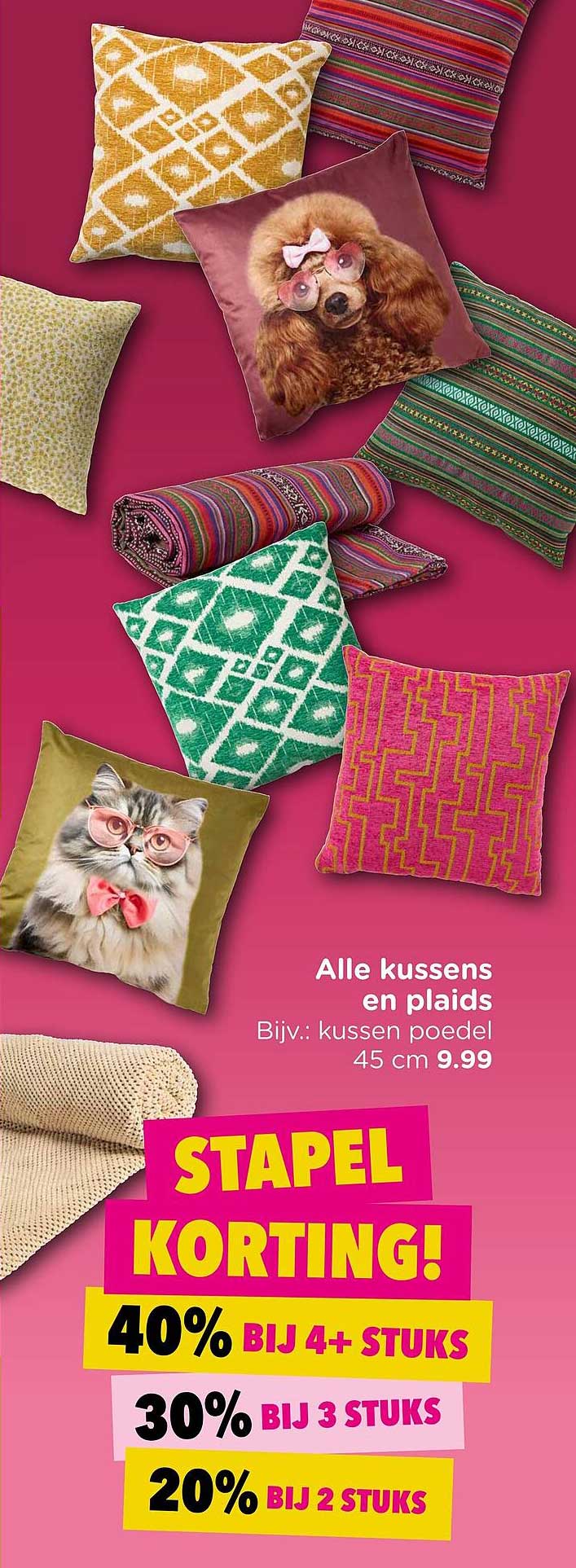 Alle kussens en plaids Bijv.: kussen poedel 45 cm 9.99 STAPEL KORTING! 40% BIJ 4+ STUKS 30% BIJ 3 STUKS 20% BIJ 2 STUKS