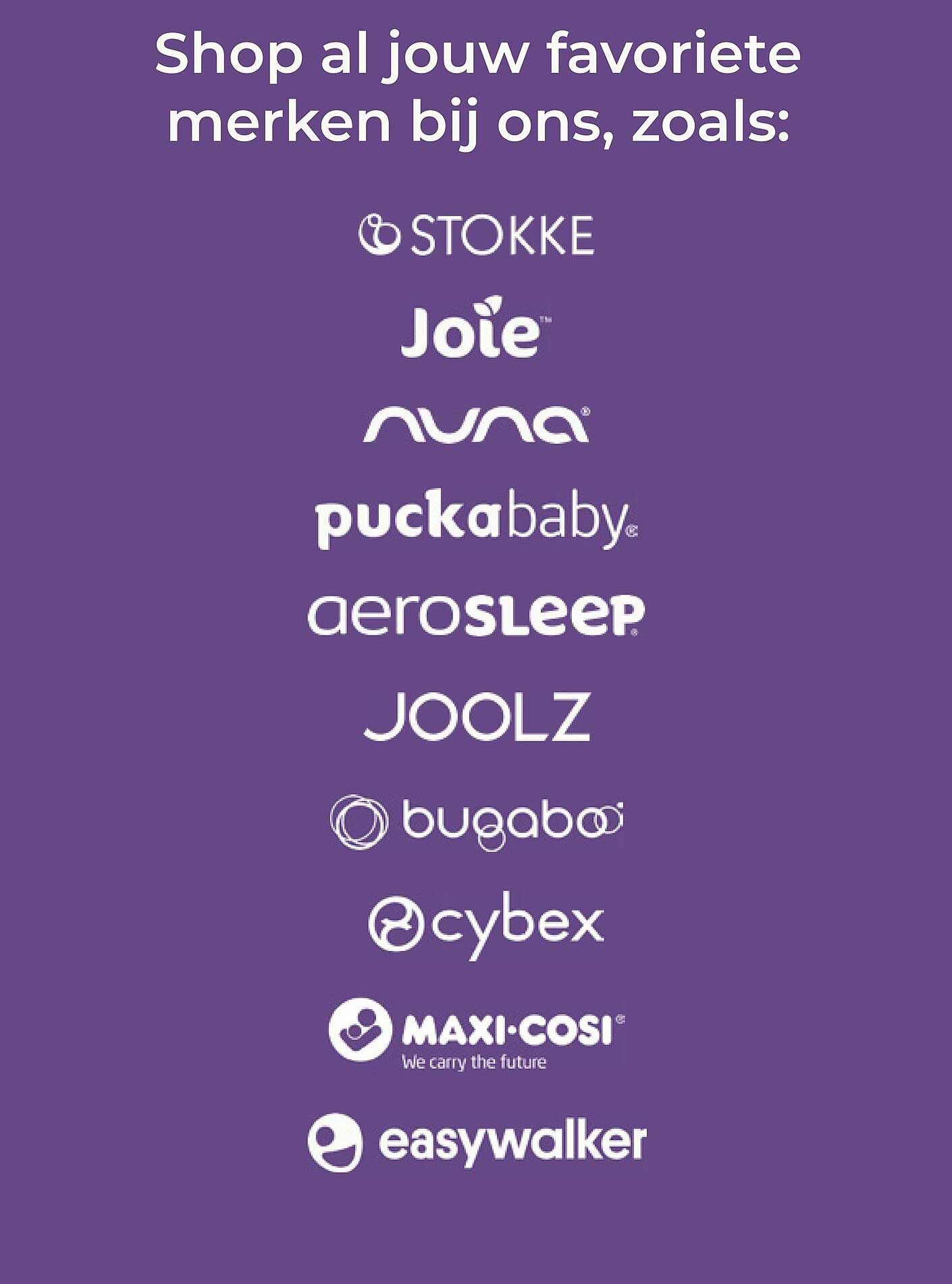 Shop al jouw favoriete merken bij ons, zoals: STOKKE, Joie, nuna, puckababy, aerosleep, JOOLZ, bugaboo, cybex, MAXI-COSI, easywalker